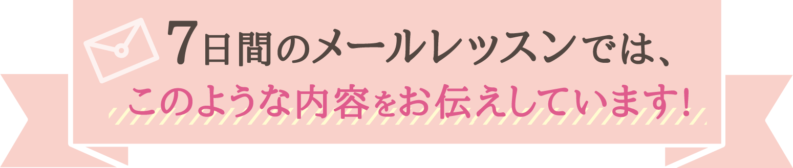 7日間メールレッスンでは、このような内容をお伝えしています!